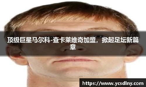 顶级巨星马尔科-查卡莱维奇加盟，掀起足坛新篇章