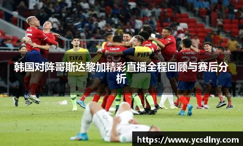 韩国对阵哥斯达黎加精彩直播全程回顾与赛后分析