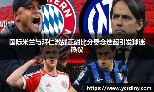 国际米兰与拜仁激战正酣比分悬念迭起引发球迷热议