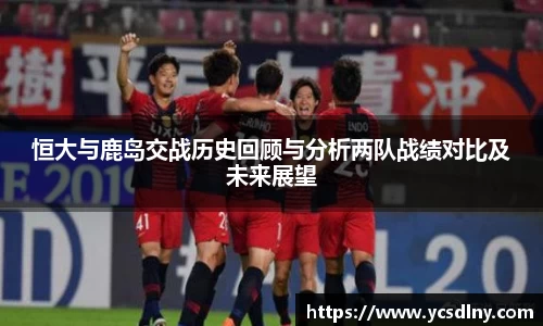 恒大与鹿岛交战历史回顾与分析两队战绩对比及未来展望