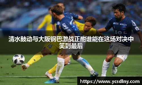 清水鼓动与大阪钢巴激战正酣谁能在这场对决中笑到最后
